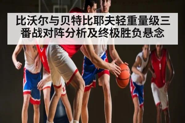 比沃尔与贝特比耶夫轻重量级三番战对阵分析及终极胜负悬念