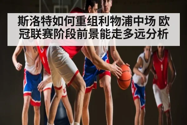 斯洛特如何重组利物浦中场 欧冠联赛阶段前景能走多远分析
