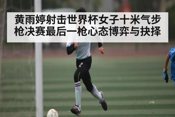 黄雨婷射击世界杯女子十米气步枪决赛最后一枪心态博弈与抉择